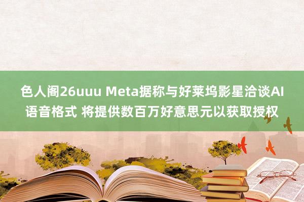 色人阁26uuu Meta据称与好莱坞影星洽谈AI语音格式 将提供数百万好意思元以获取授权