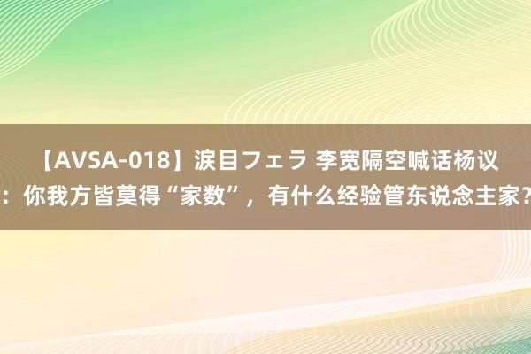 【AVSA-018】涙目フェラ 李宽隔空喊话杨议：你我方皆莫得“家数”，有什么经验管东说念主家？