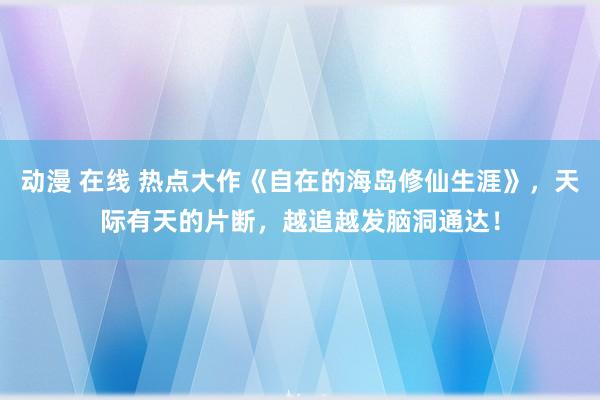 动漫 在线 热点大作《自在的海岛修仙生涯》，天际有天的片断，越追越发脑洞通达！