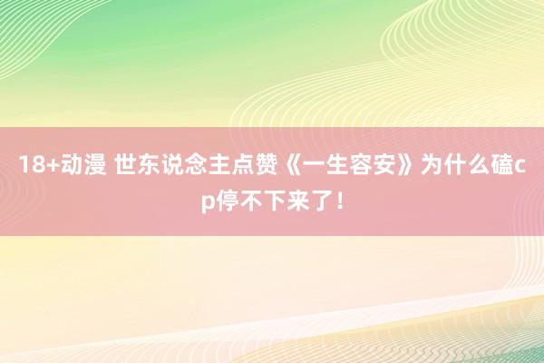 18+动漫 世东说念主点赞《一生容安》为什么磕cp停不下来了！