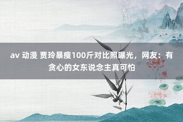 av 动漫 贾玲暴瘦100斤对比照曝光，网友：有贪心的女东说念主真可怕