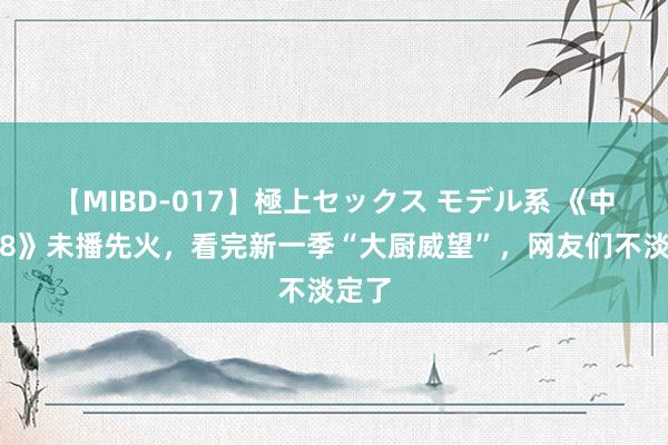 【MIBD-017】極上セックス モデル系 《中餐厅8》未播先火，看完新一季“大厨威望”，网友们不淡定了