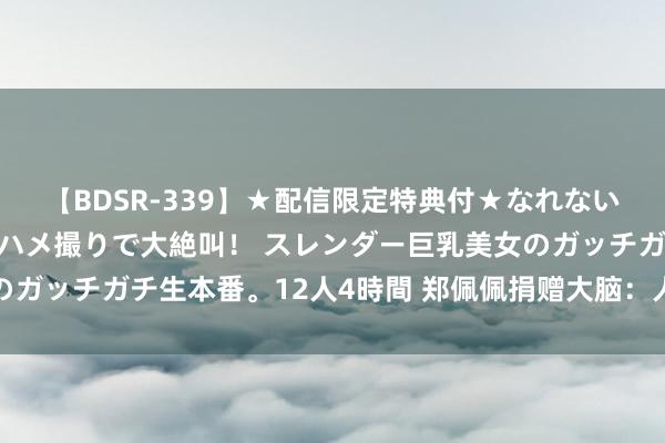 【BDSR-339】★配信限定特典付★なれない感じの新人ちゃんが初ハメ撮りで大絶叫！ スレンダー巨乳美女のガッチガチ生本番。12人4時間 郑佩佩捐赠大脑：人命之光的继续