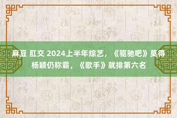 麻豆 肛交 2024上半年综艺，《驱驰吧》莫得杨颖仍称霸，《歌手》就排第六名