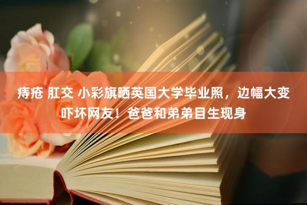 痔疮 肛交 小彩旗晒英国大学毕业照，边幅大变吓坏网友！爸爸和弟弟目生现身