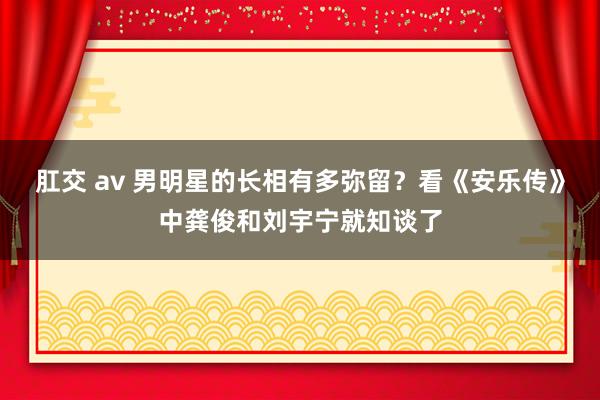 肛交 av 男明星的长相有多弥留？看《安乐传》中龚俊和刘宇宁就知谈了