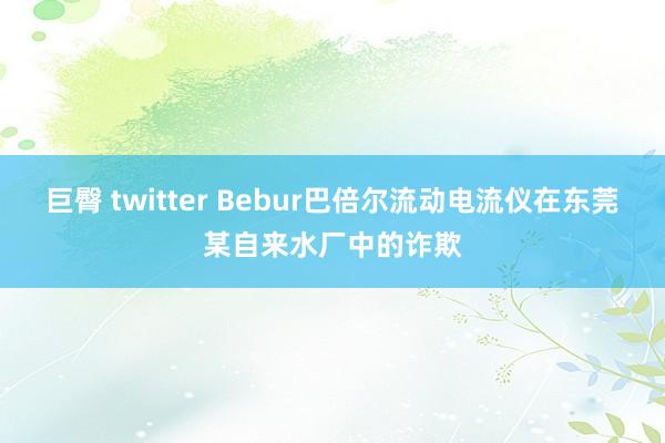 巨臀 twitter Bebur巴倍尔流动电流仪在东莞某自来水厂中的诈欺