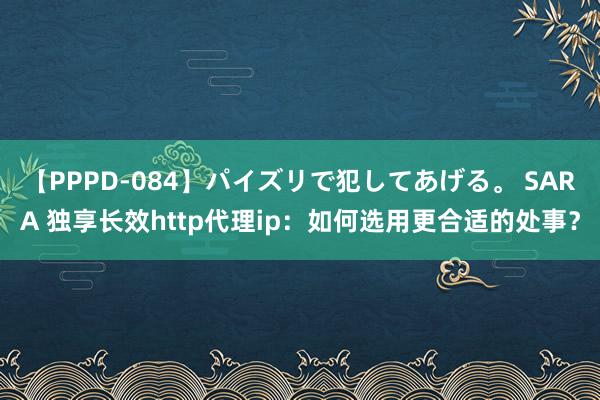 【PPPD-084】パイズリで犯してあげる。 SARA 独享长效http代理ip：如何选用更合适的处事？