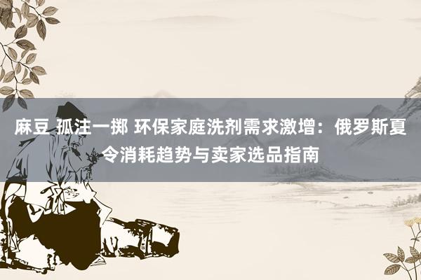 麻豆 孤注一掷 环保家庭洗剂需求激增：俄罗斯夏令消耗趋势与卖家选品指南