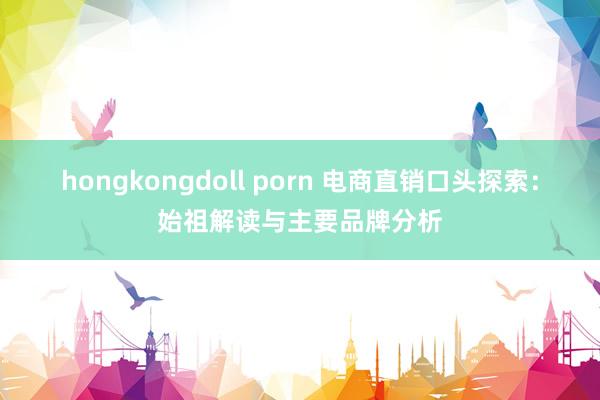 hongkongdoll porn 电商直销口头探索：始祖解读与主要品牌分析