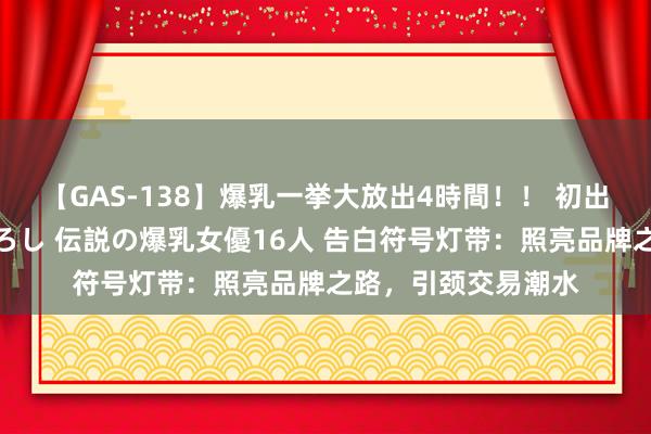 【GAS-138】爆乳一挙大放出4時間！！ 初出し！すべて撮り下ろし 伝説の爆乳女優16人 告白符号灯带：照亮品牌之路，引颈交易潮水