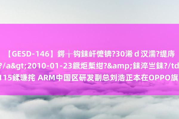 【GESD-146】鍔╁钩銇屽懡锛?30浠ｄ汉濡?缇庤倝銈傝笂銈?3浜?/a>2010-01-23鐝炬槧绀?&銇淬亗銇?/td>115鍒嗛挓 ARM中国区研发副总刘浩正本在OPPO旗下研发芯片 那是一段厄运的回忆