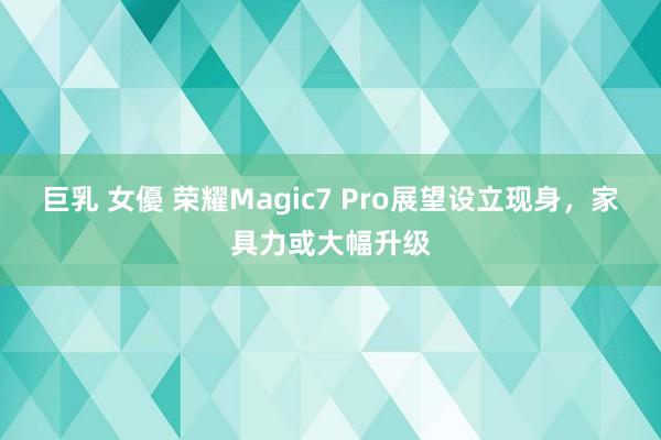 巨乳 女優 荣耀Magic7 Pro展望设立现身，家具力或大幅升级