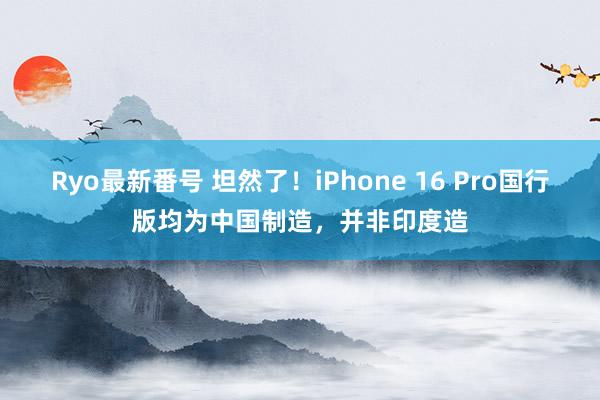 Ryo最新番号 坦然了！iPhone 16 Pro国行版均为中国制造，并非印度造