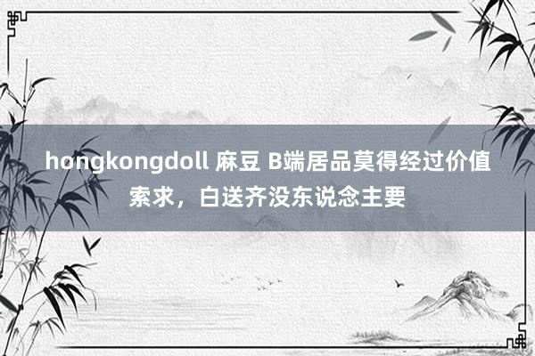 hongkongdoll 麻豆 B端居品莫得经过价值索求，白送齐没东说念主要