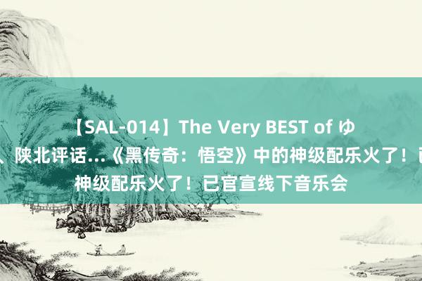 【SAL-014】The Very BEST of ゆか 热闻|云宫迅音、陕北评话...《黑传奇：悟空》中的神级配乐火了！已官宣线下音乐会