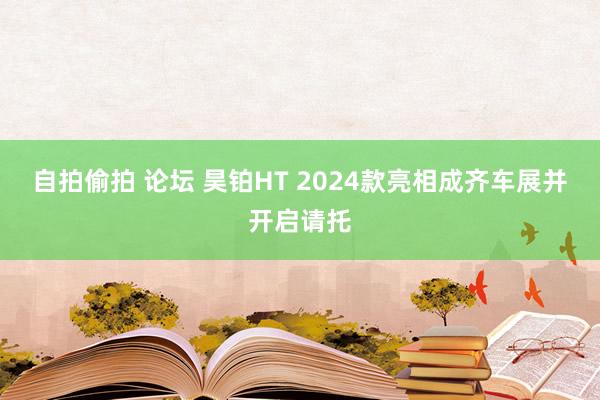 自拍偷拍 论坛 昊铂HT 2024款亮相成齐车展并开启请托