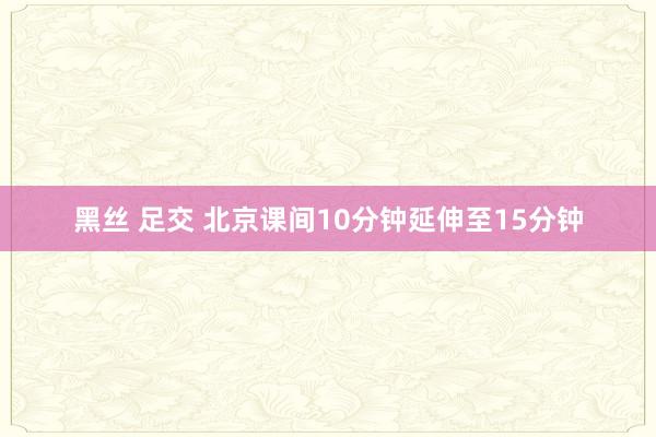 黑丝 足交 北京课间10分钟延伸至15分钟