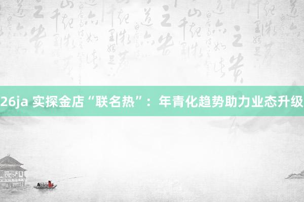 26ja 实探金店“联名热”：年青化趋势助力业态升级