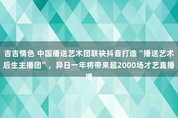 吉吉情色 中国播送艺术团联袂抖音打造“播送艺术后生主播团”，异日一年将带来超2000场才艺直播