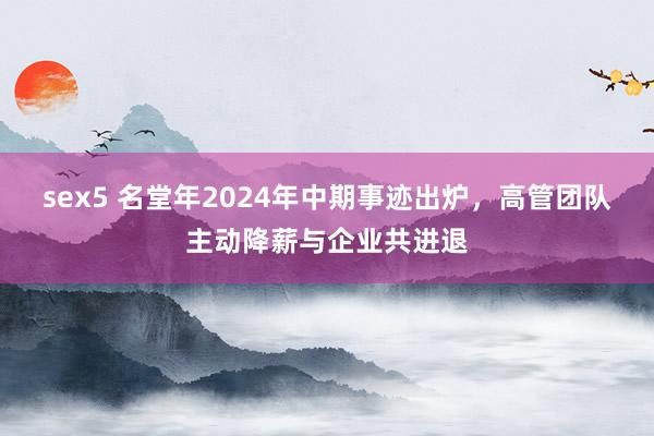 sex5 名堂年2024年中期事迹出炉，高管团队主动降薪与企业共进退