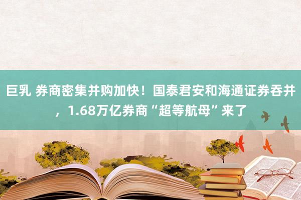 巨乳 券商密集并购加快！国泰君安和海通证券吞并，1.68万亿券商“超等航母”来了