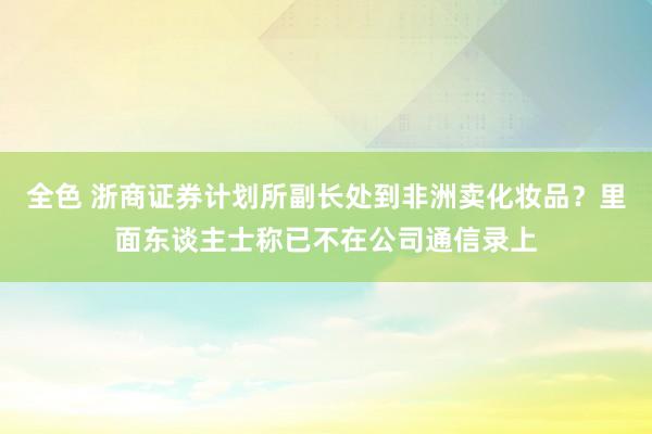 全色 浙商证券计划所副长处到非洲卖化妆品？里面东谈主士称已不在公司通信录上