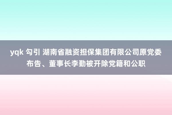 yqk 勾引 湖南省融资担保集团有限公司原党委布告、董事长李勤被开除党籍和公职