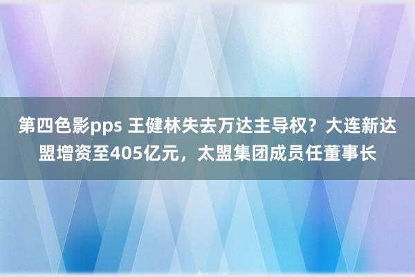 第四色影pps 王健林失去万达主导权？大连新达盟增资至405亿元，太盟集团成员任董事长