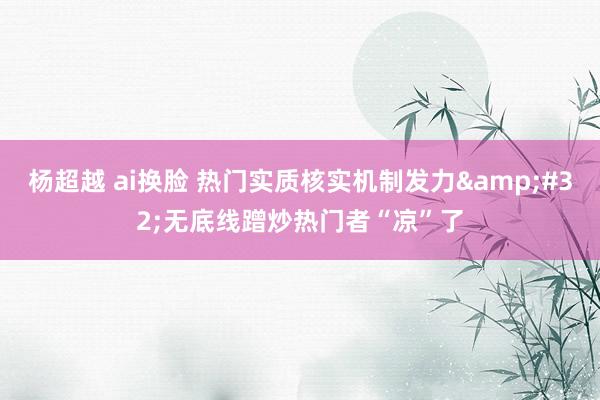 杨超越 ai换脸 热门实质核实机制发力&#32;无底线蹭炒热门者“凉”了