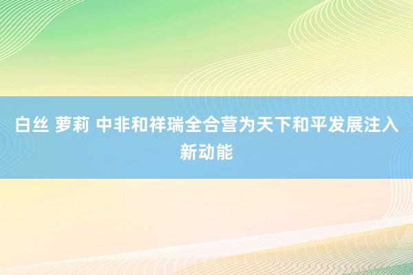 白丝 萝莉 中非和祥瑞全合营为天下和平发展注入新动能