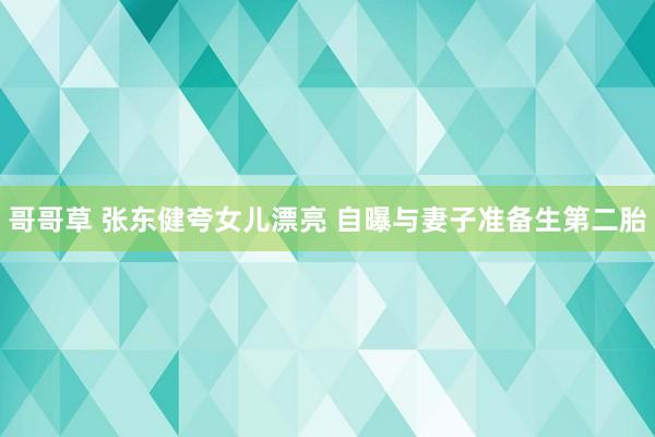 哥哥草 张东健夸女儿漂亮 自曝与妻子准备生第二胎