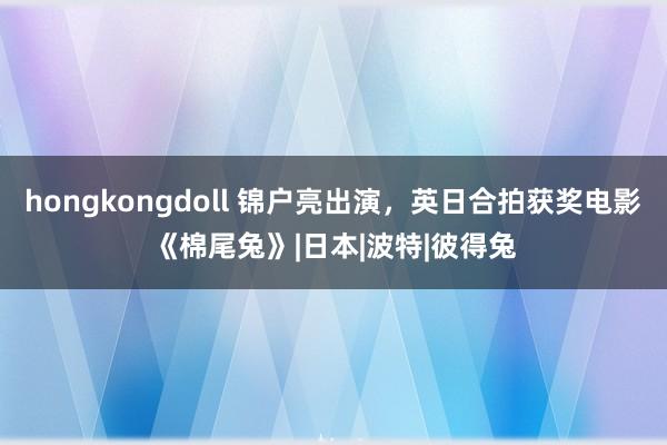 hongkongdoll 锦户亮出演，英日合拍获奖电影《棉尾兔》|日本|波特|彼得兔