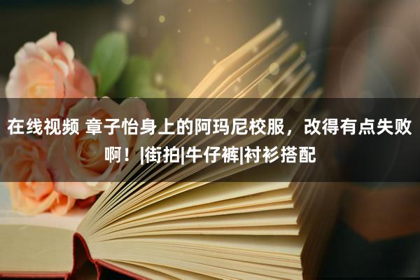 在线视频 章子怡身上的阿玛尼校服，改得有点失败啊！|街拍|牛仔裤|衬衫搭配