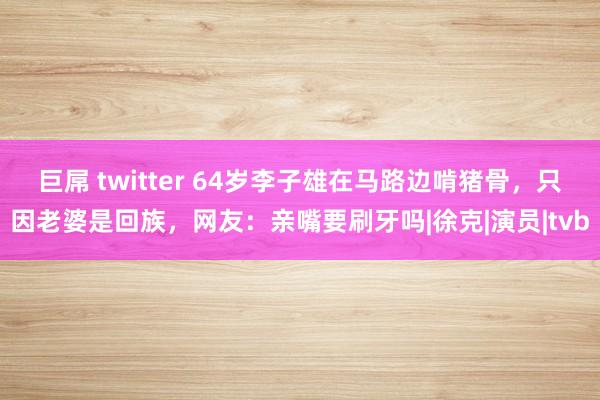 巨屌 twitter 64岁李子雄在马路边啃猪骨，只因老婆是回族，网友：亲嘴要刷牙吗|徐克|演员|tvb