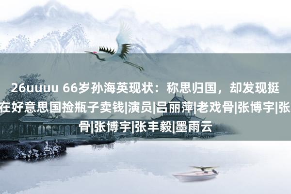 26uuuu 66岁孙海英现状：称思归国，却发现挺难，曾被曝在好意思国捡瓶子卖钱|演员|吕丽萍|老戏骨|张博宇|张丰毅|墨雨云