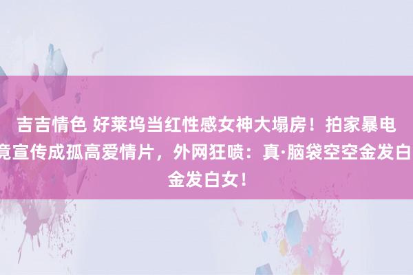 吉吉情色 好莱坞当红性感女神大塌房！拍家暴电影竟宣传成孤高爱情片，外网狂喷：真·脑袋空空金发白女！