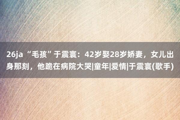 26ja “毛孩”于震寰：42岁娶28岁娇妻，女儿出身那刻，他跪在病院大哭|童年|爱情|于震寰(歌手)