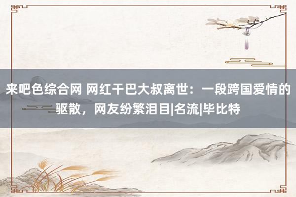 来吧色综合网 网红干巴大叔离世：一段跨国爱情的驱散，网友纷繁泪目|名流|毕比特