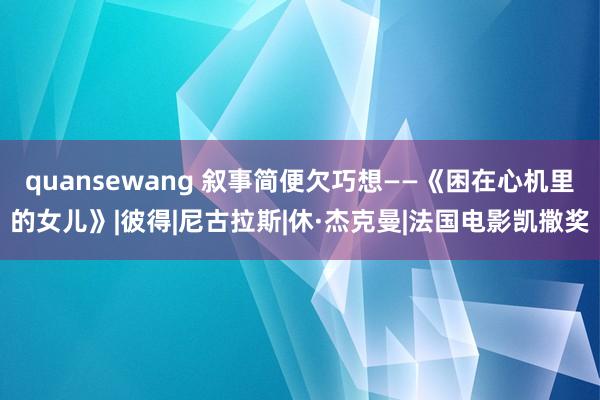 quansewang 叙事简便欠巧想——《困在心机里的女儿》|彼得|尼古拉斯|休·杰克曼|法国电影凯撒奖