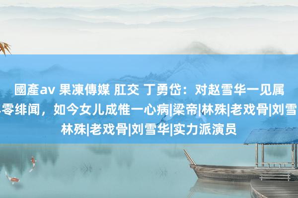 國產av 果凍傳媒 肛交 丁勇岱：对赵雪华一见属意，相爱36年零绯闻，如今女儿成惟一心病|梁帝|林殊|老戏骨|刘雪华|实力派演员