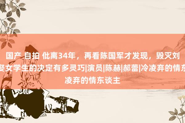 国产 自拍 仳离34年，再看陈国军才发现，毁灭刘晓庆娶女学生的决定有多灵巧|演员|陈赫|郝蕾|冷凌弃的情东谈主