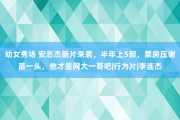 幼女秀场 安志杰新片来袭，半年上5部，票房压谢苗一头，他才是网大一哥吧|行为片|李连杰