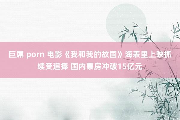 巨屌 porn 电影《我和我的故国》海表里上映抓续受追捧 国内票房冲破15亿元