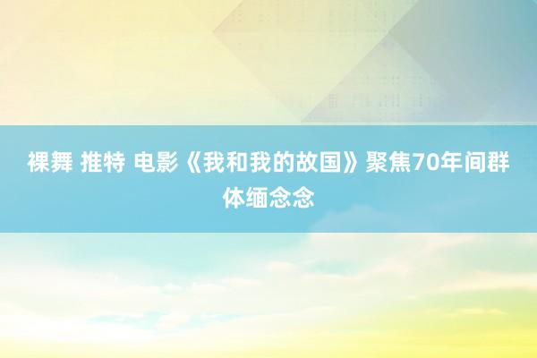 裸舞 推特 电影《我和我的故国》聚焦70年间群体缅念念