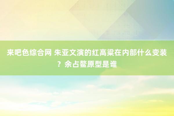 来吧色综合网 朱亚文演的红高粱在内部什么变装？余占鳌原型是谁