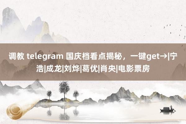 调教 telegram 国庆档看点揭秘，一键get→|宁浩|成龙|刘烨|葛优|肖央|电影票房