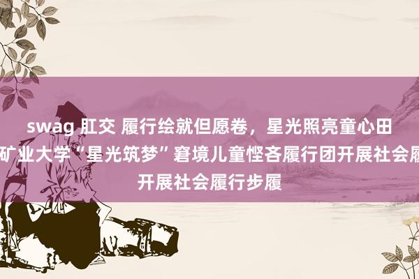 swag 肛交 履行绘就但愿卷，星光照亮童心田——中国矿业大学“星光筑梦”窘境儿童悭吝履行团开展社会履行步履