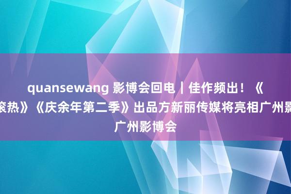 quansewang 影博会回电｜佳作频出！《热辣滚热》《庆余年第二季》出品方新丽传媒将亮相广州影博会