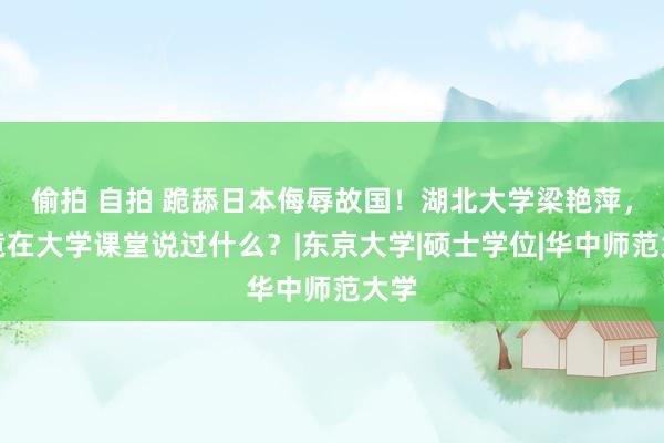 偷拍 自拍 跪舔日本侮辱故国！湖北大学梁艳萍，究竟在大学课堂说过什么？|东京大学|硕士学位|华中师范大学